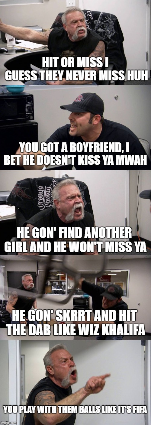 American Chopper Argument Meme | HIT OR MISS I GUESS THEY NEVER MISS HUH; YOU GOT A BOYFRIEND, I BET HE DOESN'T KISS YA MWAH; HE GON' FIND ANOTHER GIRL AND HE WON'T MISS YA; HE GON' SKRRT AND HIT THE DAB LIKE WIZ KHALIFA; YOU PLAY WITH THEM BALLS LIKE IT'S FIFA | image tagged in memes,american chopper argument | made w/ Imgflip meme maker