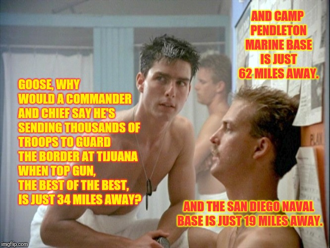 Because It's True. | AND CAMP PENDLETON MARINE BASE IS JUST 62 MILES AWAY. GOOSE, WHY WOULD A COMMANDER AND CHIEF SAY HE'S SENDING THOUSANDS OF TROOPS TO GUARD THE BORDER AT TIJUANA WHEN TOP GUN, THE BEST OF THE BEST, IS JUST 34 MILES AWAY? AND THE SAN DIEGO NAVAL BASE IS JUST 19 MILES AWAY. | image tagged in top gun locker room,bullshitter's logic,trump fake news,bullshit meter,trump lies,memes | made w/ Imgflip meme maker