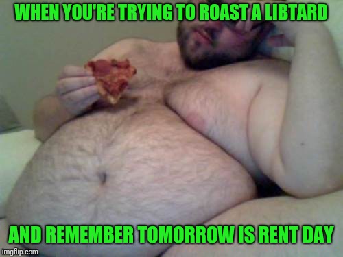 No words necessary, you know who you are... | WHEN YOU'RE TRYING TO ROAST A LIBTARD; AND REMEMBER TOMORROW IS RENT DAY | image tagged in fat man,sewmyeyesshut,funny memes,politics,memes,dump trump | made w/ Imgflip meme maker