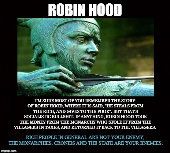 Hero | ROBIN HOOD; I'M SURE MOST OF YOU REMEMBER THE STORY OF ROBIN HOOD, WHERE IT IS SAID, "HE STEALS FROM THE RICH, AND GIVES TO THE POOR". BUT THAT'S SOCIALISTIC BULLSHIT. IF ANYTHING, ROBIN HOOD TOOK THE MONEY FROM THE MONARCHY WHO STOLE IT FROM THE VILLAGERS IN TAXES, AND RETURNED IT BACK TO THE VILLAGERS. RICH PEOPLE IN GENERAL ARE NOT YOUR ENEMY, THE MONARCHIES, CRONIES AND THE STATE ARE YOUR ENEMIES. | image tagged in robin hood,rich,monarchy,crony,state,taxes | made w/ Imgflip meme maker