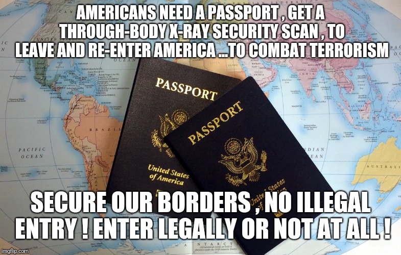 Passport | AMERICANS NEED A PASSPORT , GET A THROUGH-BODY X-RAY SECURITY SCAN , TO LEAVE AND RE-ENTER AMERICA ...TO COMBAT TERRORISM; SECURE OUR BORDERS , NO ILLEGAL ENTRY ! ENTER LEGALLY OR NOT AT ALL ! | image tagged in passport,borderjumping,illegalaliens | made w/ Imgflip meme maker