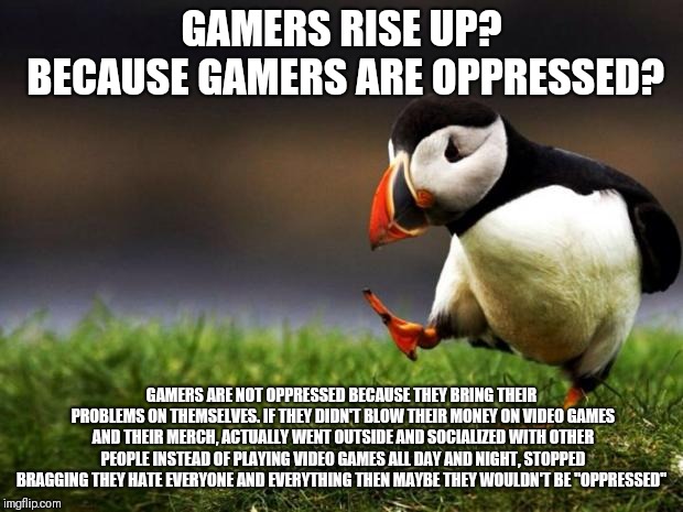 The Puffin of Truth | GAMERS RISE UP? BECAUSE GAMERS ARE OPPRESSED? GAMERS ARE NOT OPPRESSED BECAUSE THEY BRING THEIR PROBLEMS ON THEMSELVES. IF THEY DIDN'T BLOW THEIR MONEY ON VIDEO GAMES AND THEIR MERCH, ACTUALLY WENT OUTSIDE AND SOCIALIZED WITH OTHER PEOPLE INSTEAD OF PLAYING VIDEO GAMES ALL DAY AND NIGHT, STOPPED BRAGGING THEY HATE EVERYONE AND EVERYTHING THEN MAYBE THEY WOULDN'T BE "OPPRESSED" | image tagged in memes,unpopular opinion puffin,gamers rise up,gamers,video games | made w/ Imgflip meme maker