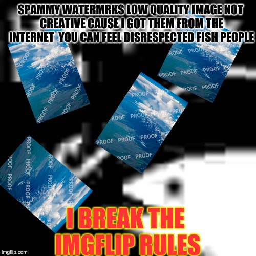 lol so funny | SPAMMY WATERMRKS
LOW QUALITY IMAGE
NOT CREATIVE CAUSE I GOT THEM FROM THE INTERNET 
YOU CAN FEEL DISRESPECTED FISH PEOPLE; I BREAK THE IMGFLIP RULES | image tagged in low quality bait | made w/ Imgflip meme maker