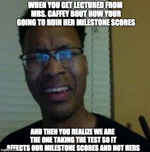 Just a meme folks | WHEN YOU GET LECTURED FROM MRS. CAFFEY BOUT HOW YOUR GOING TO RUIN HER MILESTONE SCORES; AND THEN YOU REALIZE WE ARE THE ONE TAKING THE TEST SO IT AFFECTS OUR MILESTONE SCORES AND NOT HERS | image tagged in school,funny,berlezzy,hilarious,teachers,students | made w/ Imgflip meme maker