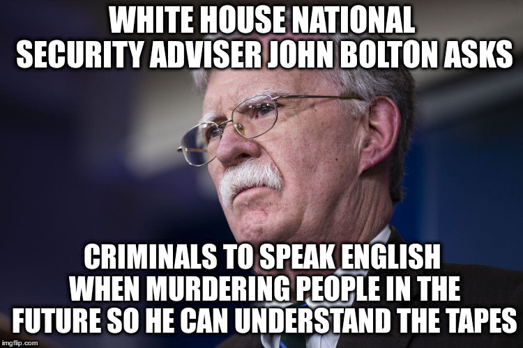 “What do you think I’ll learn from it?",  the Security Adviser asks Journalists | WHITE HOUSE NATIONAL SECURITY ADVISER JOHN BOLTON ASKS; CRIMINALS TO SPEAK ENGLISH WHEN MURDERING PEOPLE IN THE FUTURE SO HE CAN UNDERSTAND THE TAPES | image tagged in john bolton,security adviser,humor,jamal khashoggi,murder,journalism | made w/ Imgflip meme maker