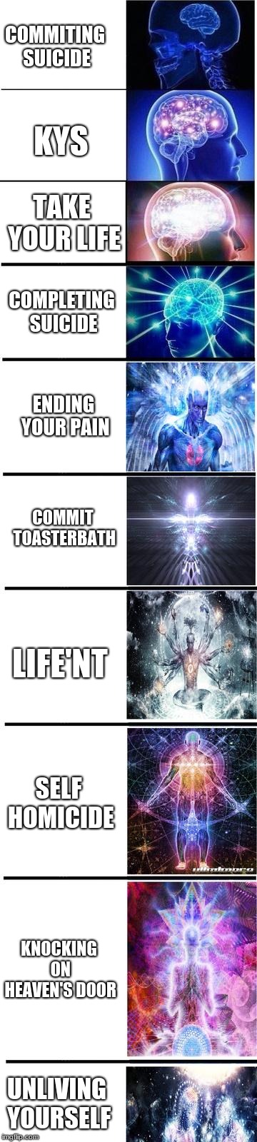 expanding brain | COMMITING SUICIDE; KYS; TAKE YOUR LIFE; COMPLETING SUICIDE; ENDING YOUR PAIN; COMMIT TOASTERBATH; LIFE'NT; SELF HOMICIDE; KNOCKING ON HEAVEN'S DOOR; UNLIVING YOURSELF | image tagged in expanding brain | made w/ Imgflip meme maker