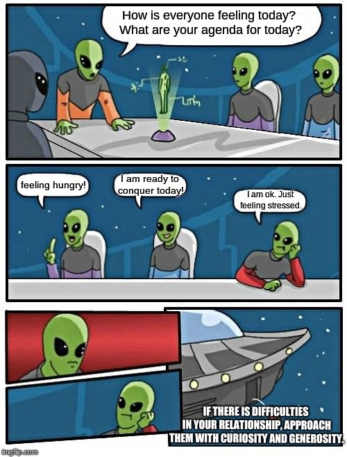 Alien Meeting Suggestion | How is everyone feeling today? What are your agenda for today? I am ready to conquer today! feeling hungry! I am ok. Just feeling stressed. IF THERE IS DIFFICULTIES IN YOUR RELATIONSHIP, APPROACH THEM WITH CURIOSITY AND GENEROSITY. | image tagged in memes,alien meeting suggestion | made w/ Imgflip meme maker