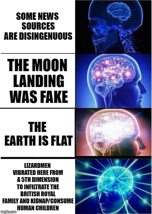 Expanding Brain Meme | SOME NEWS SOURCES ARE DISINGENUOUS; THE MOON LANDING WAS FAKE; THE EARTH IS FLAT; LIZARDMEN VIBRATED HERE FROM A 5TH DIMENSION TO INFILTRATE THE BRITISH ROYAL FAMILY AND KIDNAP/CONSUME HUMAN CHILDREN | image tagged in memes,expanding brain | made w/ Imgflip meme maker