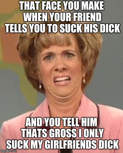 That face you make when ugh!  | THAT FACE YOU MAKE WHEN YOUR FRIEND TELLS YOU TO SUCK HIS DICK; AND YOU TELL HIM THATS GROSS I ONLY SUCK MY GIRLFRIENDS DICK | image tagged in that face you make when ugh | made w/ Imgflip meme maker