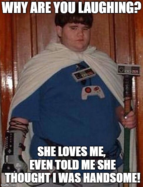 Fat gamer geek | WHY ARE YOU LAUGHING? SHE LOVES ME, EVEN TOLD ME SHE THOUGHT I WAS HANDSOME! | image tagged in fat gamer geek | made w/ Imgflip meme maker