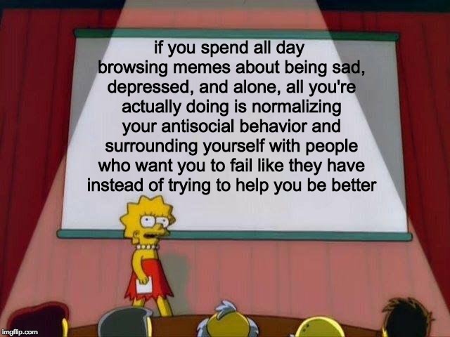 Lisa Simpson's Presentation | if you spend all day browsing memes about being sad, depressed, and alone, all you're actually doing is normalizing your antisocial behavior and surrounding yourself with people who want you to fail like they have instead of trying to help you be better | image tagged in lisa simpson's presentation | made w/ Imgflip meme maker