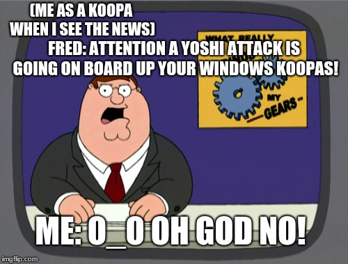 Peter Griffin News | (ME AS A KOOPA WHEN I SEE THE NEWS); FRED: ATTENTION A YOSHI ATTACK IS GOING ON BOARD UP YOUR WINDOWS KOOPAS! ME: O_O OH GOD NO! | image tagged in memes,peter griffin news | made w/ Imgflip meme maker