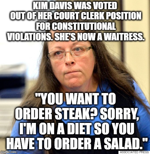 "You Want Ignorant Religion With That?" | KIM DAVIS WAS VOTED OUT OF HER COURT CLERK POSITION FOR CONSTITUTIONAL VIOLATIONS. SHE'S NOW A WAITRESS. "YOU WANT TO ORDER STEAK? SORRY, I'M ON A DIET SO YOU HAVE TO ORDER A SALAD." | image tagged in kim davis,constitution,separation of church and state,church,unamerican,ugly | made w/ Imgflip meme maker