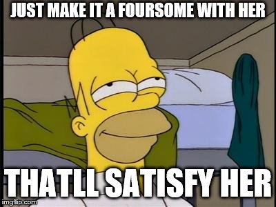 Homer satisfied | JUST MAKE IT A FOURSOME WITH HER THATLL SATISFY HER | image tagged in homer satisfied | made w/ Imgflip meme maker