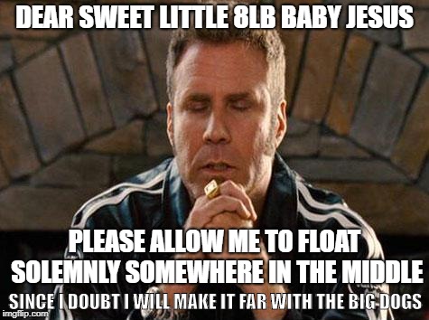 Ricky Bobby Praying | DEAR SWEET LITTLE 8LB BABY JESUS; PLEASE ALLOW ME TO FLOAT SOLEMNLY SOMEWHERE IN THE MIDDLE; SINCE I DOUBT I WILL MAKE IT FAR WITH THE BIG DOGS | image tagged in ricky bobby praying | made w/ Imgflip meme maker