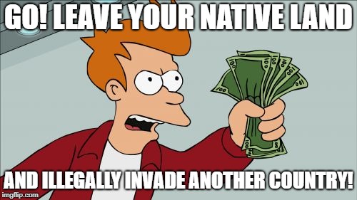 Shut Up And Take My Money Fry | GO! LEAVE YOUR NATIVE LAND; AND ILLEGALLY INVADE ANOTHER COUNTRY! | image tagged in memes,shut up and take my money fry | made w/ Imgflip meme maker