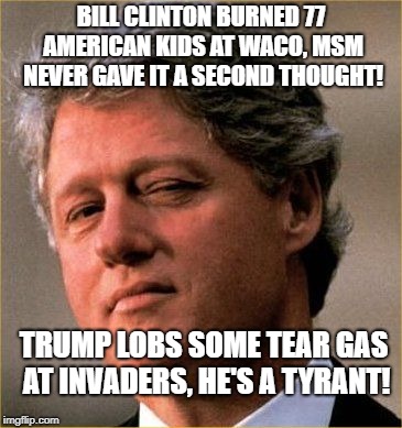 BILL CLINTON BURNED 77 AMERICAN KIDS AT WACO, MSM NEVER GAVE IT A SECOND THOUGHT! TRUMP LOBS SOME TEAR GAS AT INVADERS, HE'S A TYRANT! | image tagged in bill clinton | made w/ Imgflip meme maker