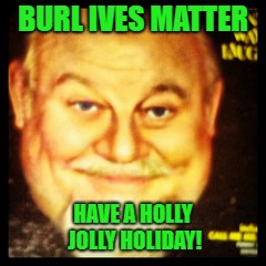 Not The Worst Pun I've Ever Made, But Close | BURL IVES MATTER; HAVE A HOLLY JOLLY HOLIDAY! | image tagged in burl ives,happy holidays,bad puns,memes | made w/ Imgflip meme maker