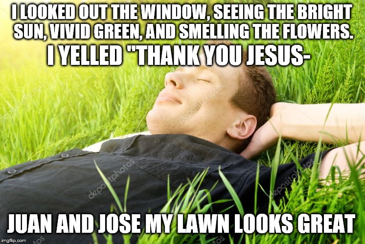 I LOOKED OUT THE WINDOW, SEEING THE BRIGHT SUN, VIVID GREEN, AND SMELLING THE FLOWERS. I YELLED "THANK YOU JESUS- JUAN AND JOSE MY LAWN LOOK | made w/ Imgflip meme maker