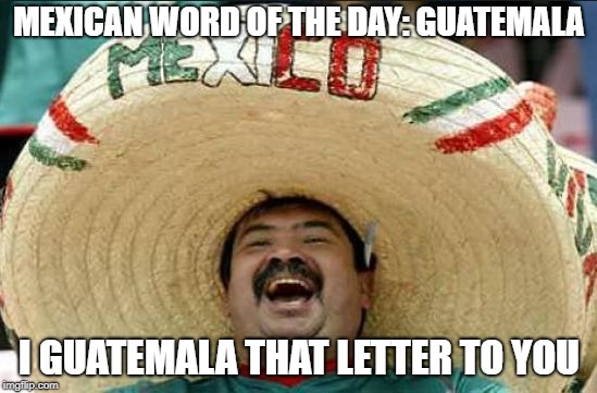 ;) | MEXICAN WORD OF THE DAY: GUATEMALA; I GUATEMALA THAT LETTER TO YOU | image tagged in mexican word of the day,word,funny,memes,mexico,happy mexican | made w/ Imgflip meme maker