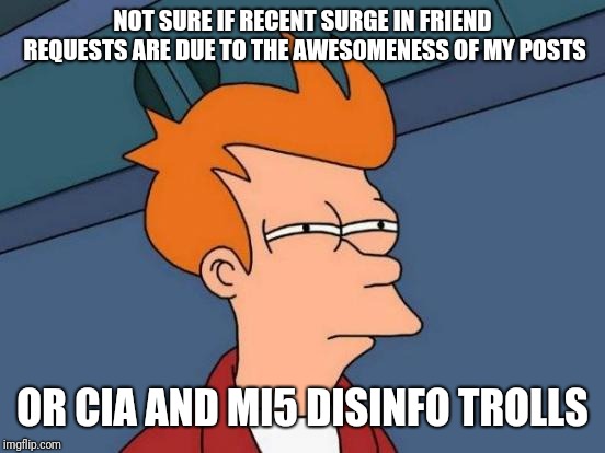 Futurama Fry Meme | NOT SURE IF RECENT SURGE IN FRIEND REQUESTS ARE DUE TO THE AWESOMENESS OF MY POSTS; OR CIA AND MI5 DISINFO TROLLS | image tagged in memes,futurama fry | made w/ Imgflip meme maker