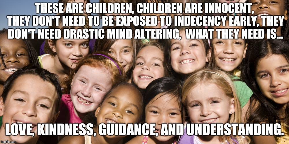 Innocent children and what they need | THESE ARE CHILDREN, CHILDREN ARE INNOCENT, THEY DON'T NEED TO BE EXPOSED TO INDECENCY EARLY, THEY DON'T NEED DRASTIC MIND ALTERING,  WHAT THEY NEED IS... LOVE, KINDNESS, GUIDANCE, AND UNDERSTANDING. | image tagged in children,memes | made w/ Imgflip meme maker