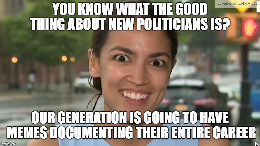 I can't wait to show these memes to my grandchildren when Ocasio-Cortez is 71 and making her third presidential run. | YOU KNOW WHAT THE GOOD THING ABOUT NEW POLITICIANS IS? OUR GENERATION IS GOING TO HAVE MEMES DOCUMENTING THEIR ENTIRE CAREER | image tagged in alexandria ocasio-cortez | made w/ Imgflip meme maker