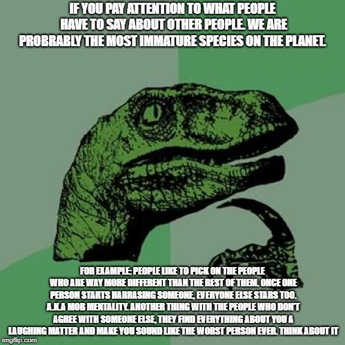 Philosoraptor | IF YOU PAY ATTENTION TO WHAT PEOPLE HAVE TO SAY ABOUT OTHER PEOPLE. WE ARE PROBRABLY THE MOST IMMATURE SPECIES ON THE PLANET. FOR EXAMPLE: PEOPLE LIKE TO PICK ON THE PEOPLE WHO ARE WAY MORE DIFFERENT THAN THE REST OF THEM. ONCE ONE PERSON STARTS HARRASING SOMEONE, EVERYONE ELSE STARS TOO. A.K.A MOB MENTALITY. ANOTHER THING WITH THE PEOPLE WHO DON'T AGREE WITH SOMEONE ELSE, THEY FIND EVERYTHING ABOUT YOU A LAUGHING MATTER AND MAKE YOU SOUND LIKE THE WORST PERSON EVER. THINK ABOUT IT | image tagged in memes,philosoraptor | made w/ Imgflip meme maker