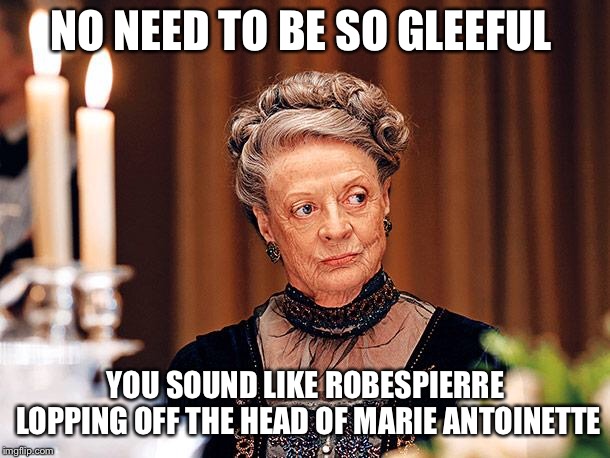 When some people are just waaaaaaaaaayyyyyyy too over enthusiastic about a subject matter. . . | NO NEED TO BE SO GLEEFUL; YOU SOUND LIKE ROBESPIERRE LOPPING OFF THE HEAD OF MARIE ANTOINETTE | image tagged in dowager countess of grantham | made w/ Imgflip meme maker