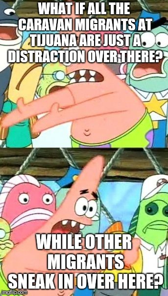 Put It Somewhere Else Patrick Meme | WHAT IF ALL THE CARAVAN MIGRANTS AT TIJUANA ARE JUST A DISTRACTION OVER THERE? WHILE OTHER MIGRANTS SNEAK IN OVER HERE? | image tagged in memes,put it somewhere else patrick | made w/ Imgflip meme maker