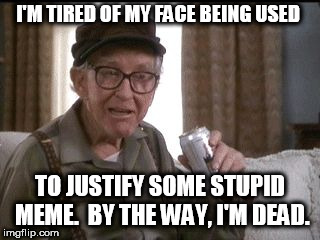 Burgess Meredith is dead. | I'M TIRED OF MY FACE BEING USED; TO JUSTIFY SOME STUPID MEME.  BY THE WAY, I'M DEAD. | image tagged in burgess meredith in grumpier old men | made w/ Imgflip meme maker
