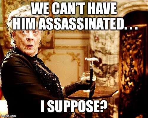 Dowager Countess | WE CAN’T HAVE HIM ASSASSINATED. . . I SUPPOSE? | image tagged in dowager countess | made w/ Imgflip meme maker