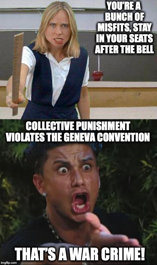 More serious than you thought | YOU’RE A BUNCH OF MISFITS, STAY IN YOUR SEATS AFTER THE BELL; COLLECTIVE PUNISHMENT VIOLATES THE GENEVA CONVENTION; THAT’S A WAR CRIME! | image tagged in memes,dj pauly d,teacher meme,punishment | made w/ Imgflip meme maker