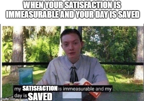My dissapointment is immeasurable and my day is ruined | WHEN YOUR SATISFACTION IS IMMEASURABLE AND YOUR DAY IS SAVED; SATISFACTION; SAVED | image tagged in my dissapointment is immeasurable and my day is ruined | made w/ Imgflip meme maker