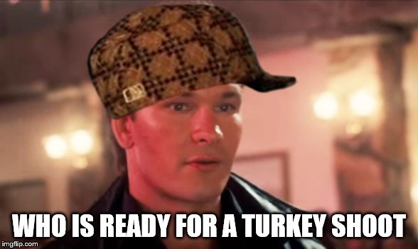 who is ready | WHO IS READY FOR A TURKEY SHOOT | image tagged in scumbag,funny memes,patrick swayze | made w/ Imgflip meme maker