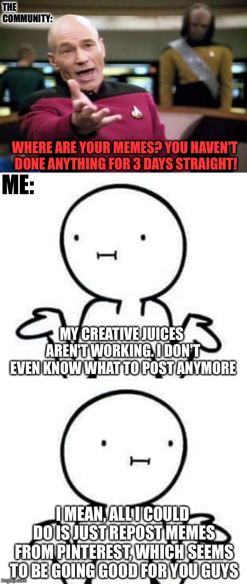 My explanation to the absence of memes | THE COMMUNITY:; WHERE ARE YOUR MEMES? YOU HAVEN'T DONE ANYTHING FOR 3 DAYS STRAIGHT! ME:; MY CREATIVE JUICES AREN'T WORKING. I DON'T EVEN KNOW WHAT TO POST ANYMORE; I MEAN, ALL I COULD DO IS JUST REPOST MEMES FROM PINTEREST, WHICH SEEMS TO BE GOING GOOD FOR YOU GUYS | image tagged in memes,picard wtf,i dont know,i dont know mirror,pinterest,reposts | made w/ Imgflip meme maker