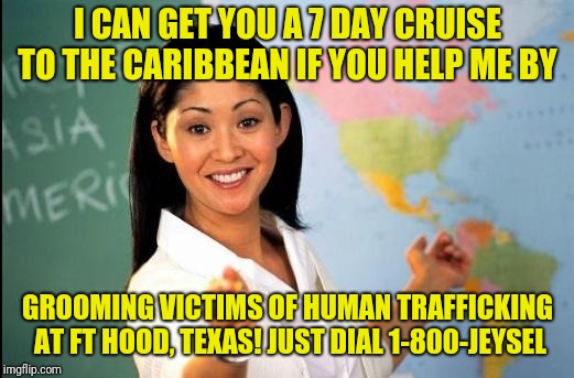 Unhelpful teacher | I CAN GET YOU A 7 DAY CRUISE TO THE CARIBBEAN IF YOU HELP ME BY; GROOMING VICTIMS OF HUMAN TRAFFICKING AT FT HOOD, TEXAS! JUST DIAL 1-800-JEYSEL | image tagged in unhelpful teacher | made w/ Imgflip meme maker