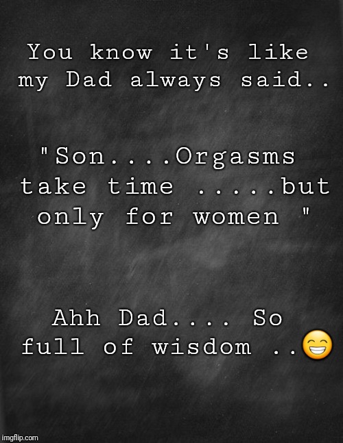 black blank | You know it's like my Dad always said.. "Son....Orgasms take time .....but only for women "; Ahh Dad.... So full of wisdom ..😁 | image tagged in black blank | made w/ Imgflip meme maker