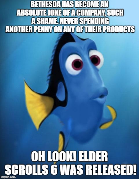 Dory | BETHESDA HAS BECOME AN ABSOLUTE JOKE OF A COMPANY, SUCH A SHAME. NEVER SPENDING ANOTHER PENNY ON ANY OF THEIR PRODUCTS; OH LOOK! ELDER SCROLLS 6 WAS RELEASED! | image tagged in dory | made w/ Imgflip meme maker