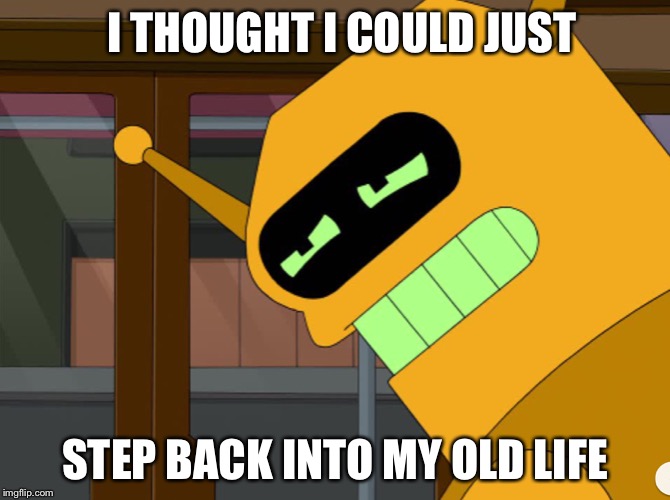 When You Miss Two Days of School | I THOUGHT I COULD JUST; STEP BACK INTO MY OLD LIFE | image tagged in calculon | made w/ Imgflip meme maker