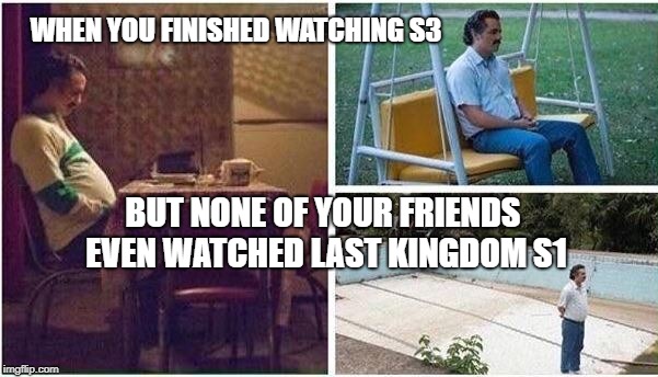 Lonely Pablo | WHEN YOU FINISHED WATCHING S3; BUT NONE OF YOUR FRIENDS EVEN WATCHED LAST KINGDOM S1 | image tagged in lonely pablo | made w/ Imgflip meme maker