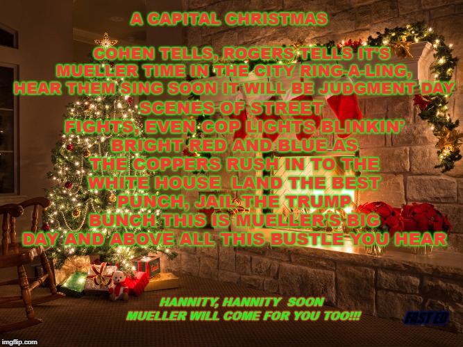 A Capital Christmas | SCENES OF STREET FIGHTS, EVEN COP LIGHTS
BLINKIN' BRIGHT RED AND BLUE
AS THE COPPERS RUSH IN TO THE WHITE HOUSE

LAND THE BEST PUNCH, JAIL THE TRUMP BUNCH
THIS IS MUELLER'S BIG DAY
AND ABOVE ALL THIS BUSTLE YOU HEAR; A CAPITAL CHRISTMAS

                                           COHEN TELLS, ROGERS TELLS
IT'S MUELLER TIME IN THE CITY
RING-A-LING, HEAR THEM SING
SOON IT WILL BE JUDGMENT DAY; HANNITY, HANNITY 
SOON MUELLER WILL COME FOR YOU TOO!!! FAST ED | image tagged in robert mueller,donald trump,christmas,michael cohen,mueller time | made w/ Imgflip meme maker