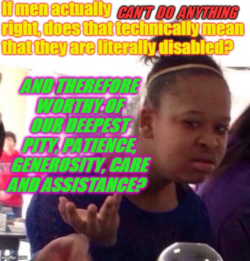 Asking for a friend!  | If men actually           right, does that technically mean that they are literally disabled? CAN'T  DO  ANYTHING; AND THEREFORE WORTHY OF OUR DEEPEST PITY, PATIENCE, GENEROSITY, CARE AND ASSISTANCE? | image tagged in memes,black girl wat,nixieknox | made w/ Imgflip meme maker