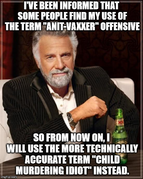 The Most Interesting Man In The World | I'VE BEEN INFORMED THAT SOME PEOPLE FIND MY USE OF THE TERM "ANIT-VAXXER" OFFENSIVE; SO FROM NOW ON, I WILL USE THE MORE TECHNICALLY ACCURATE TERM "CHILD MURDERING IDIOT" INSTEAD. | image tagged in memes,the most interesting man in the world | made w/ Imgflip meme maker