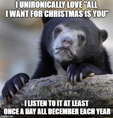 Confession Bear Meme | I UNIRONICALLY LOVE "ALL I WANT FOR CHRISTMAS IS YOU"; I LISTEN TO IT AT LEAST ONCE A DAY ALL DECEMBER EACH YEAR | image tagged in memes,confession bear,AdviceAnimals | made w/ Imgflip meme maker