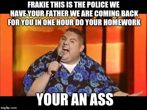 gabriel iglesias yes | FRAKIE THIS IS THE POLICE WE HAVE YOUR FATHER WE ARE COMING BACK FOR YOU IN ONE HOUR DO YOUR HOMEWORK; YOUR AN ASS | image tagged in gabriel iglesias yes | made w/ Imgflip meme maker