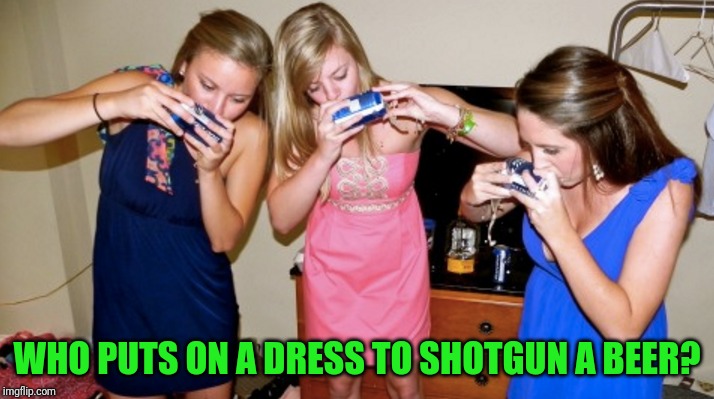 They must be underage | WHO PUTS ON A DRESS TO SHOTGUN A BEER? | image tagged in underage drinking | made w/ Imgflip meme maker