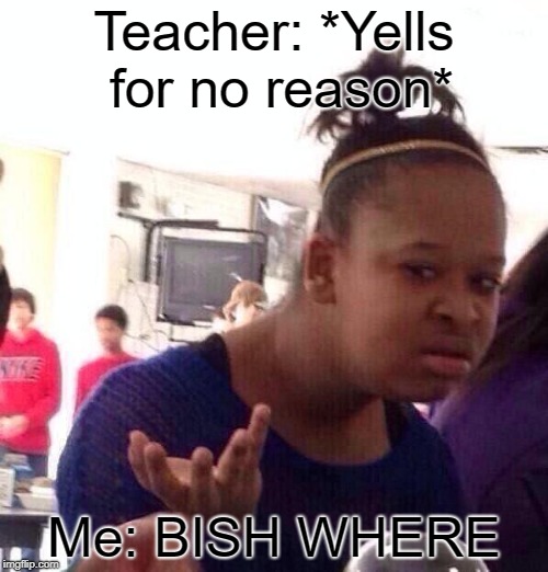 Black Girl Wat Meme | Teacher: *Yells for no reason*; Me: BISH WHERE | image tagged in memes,black girl wat | made w/ Imgflip meme maker