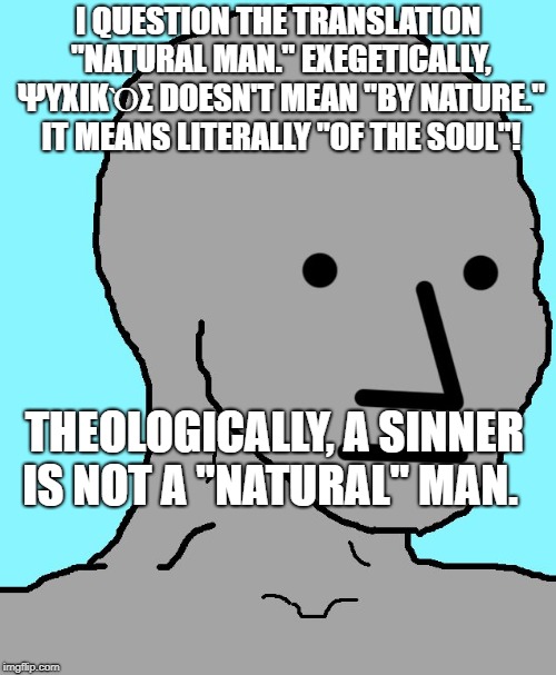 NPC Meme | I QUESTION THE TRANSLATION "NATURAL MAN." EXEGETICALLY, ΨΥΧΙΚῸΣ DOESN'T MEAN "BY NATURE." IT MEANS LITERALLY "OF THE SOUL"! THEOLOGICALLY, A SINNER IS NOT A "NATURAL" MAN.  SIN IS A CORRUPTION OF THE GOOD NATURE THAT GOD CREATED. | image tagged in memes,npc | made w/ Imgflip meme maker