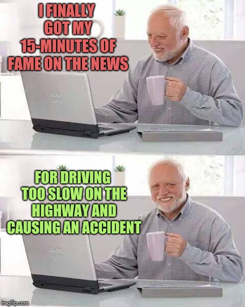 Hide the Pain Harold Meme | I FINALLY GOT MY 15-MINUTES OF FAME ON THE NEWS; FOR DRIVING TOO SLOW ON THE HIGHWAY AND CAUSING AN ACCIDENT | image tagged in memes,hide the pain harold | made w/ Imgflip meme maker